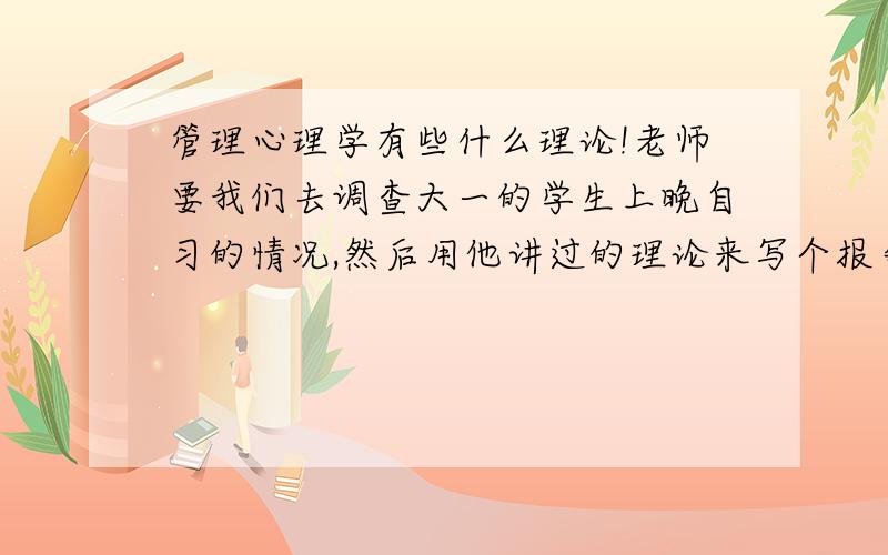 管理心理学有些什么理论!老师要我们去调查大一的学生上晚自习的情况,然后用他讲过的理论来写个报告,因为是选修课,所以很少去,