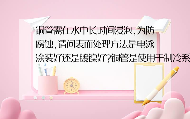 铜管需在水中长时间浸泡,为防腐蚀,请问表面处理方法是电泳涂装好还是镀镍好?铜管是使用于制冷系统的,内部防腐蚀性不用考虑.