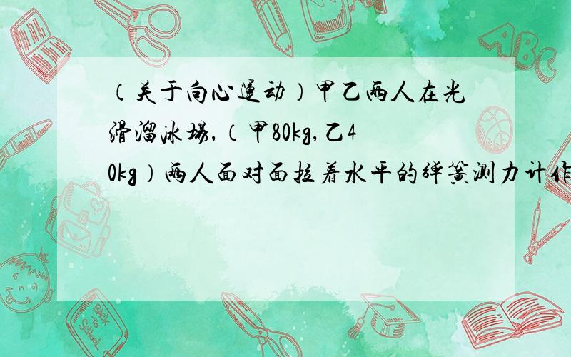 （关于向心运动）甲乙两人在光滑溜冰场,（甲80kg,乙40kg）两人面对面拉着水平的弹簧测力计作圆周运动表演,两人相距0.9米,弹簧测力计示数96N,求1,两人运动的半径分别是?2两人角速度分别是?3