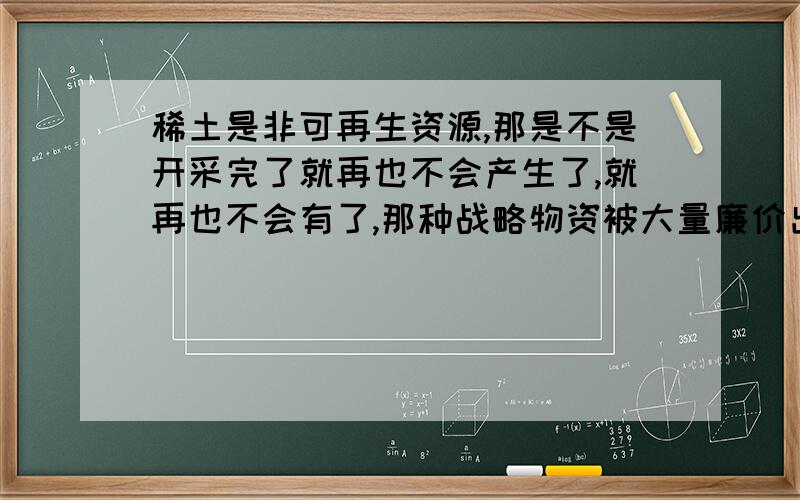 稀土是非可再生资源,那是不是开采完了就再也不会产生了,就再也不会有了,那种战略物资被大量廉价出口是不是就无法挽回了,稀土会有形成的可能性吗我的主要问题是问稀土真的无法再生吗