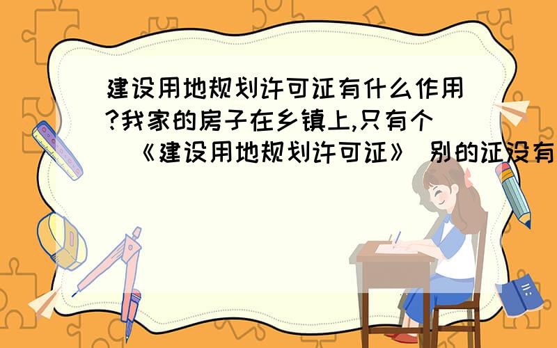 建设用地规划许可证有什么作用?我家的房子在乡镇上,只有个  《建设用地规划许可证》 别的证没有.如果拆迁的话能不能得到补偿?