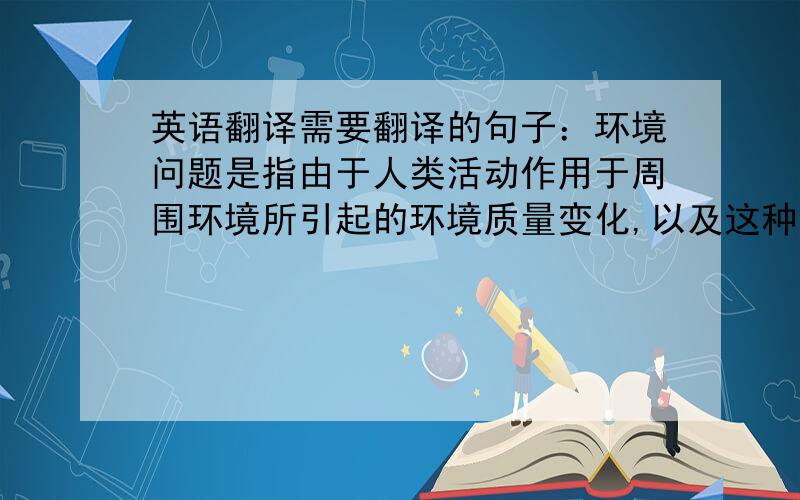 英语翻译需要翻译的句子：环境问题是指由于人类活动作用于周围环境所引起的环境质量变化,以及这种变化对人类的生产、生活和健康造成的影响.请不要把google、金山词霸、百度的机器翻