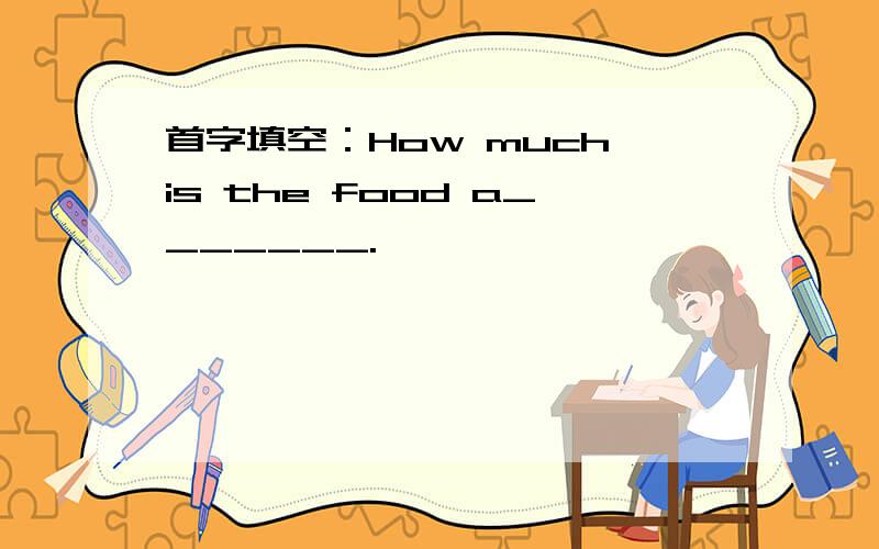 首字填空：How much is the food a_______.