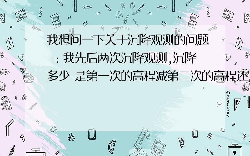 我想问一下关于沉降观测的问题 ：我先后两次沉降观测,沉降多少 是第一次的高程减第二次的高程还是第二次的高程减第一次高程呀 我感觉上是第一次减第二次 不过具体的忘了 专业人员能