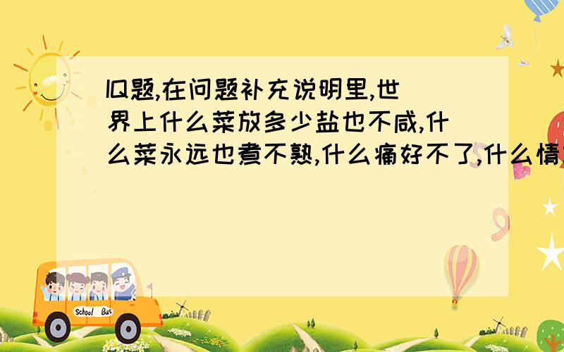 IQ题,在问题补充说明里,世界上什么菜放多少盐也不咸,什么菜永远也煮不熟,什么痛好不了,什么情忘不掉,什么伤治不好,什么人最难找?猜每句一个字,六个字连成一句话.