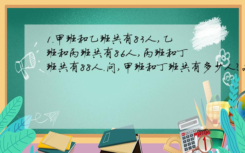 1.甲班和乙班共有83人,乙班和丙班共有86人,丙班和丁班共有88人.问,甲班和丁班共有多少人?2.甲乙两辆汽车同时从AB两站相对开出,第一次相遇时离A站有90千米,然后各自按原速继续行驶,分别到