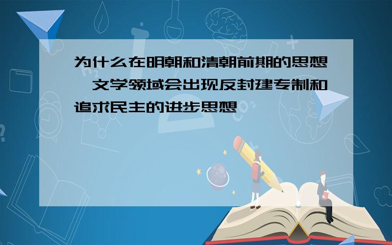 为什么在明朝和清朝前期的思想、文学领域会出现反封建专制和追求民主的进步思想