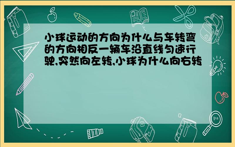 小球运动的方向为什么与车转弯的方向相反一辆车沿直线匀速行驶,突然向左转,小球为什么向右转