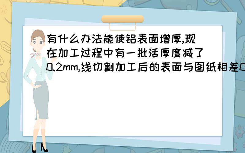 有什么办法能使铝表面增厚,现在加工过程中有一批活厚度减了0.2mm,线切割加工后的表面与图纸相差0.2mm现在有30多件,形状为壳体圆形.