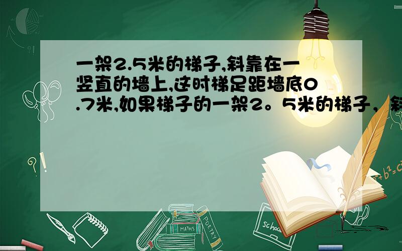 一架2.5米的梯子,斜靠在一竖直的墙上,这时梯足距墙底0.7米,如果梯子的一架2。5米的梯子，斜靠在一竖直的墙上，这时梯足距墙底0。1米，如果梯子的顶端沿墙下滑0.4米，那么梯足将下滑多少