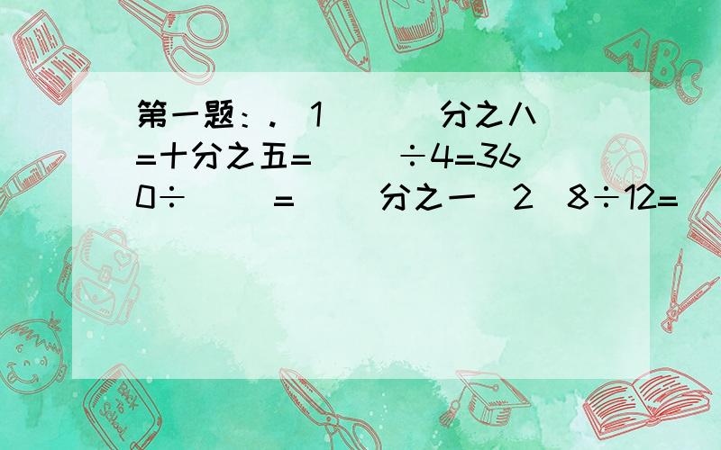 第一题：.（1）（ ）分之八=十分之五=（ ）÷4=360÷（ ）=（ ）分之一（2）8÷12=（ ）分之十六=（ ）分之二=10÷（ ）（3）（ ）分之二十一=七十五分之（ ）=（ ）分之三十六=五分之三=（ ）÷