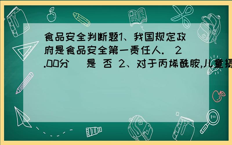 食品安全判断题1、我国规定政府是食品安全第一责任人.(2.00分) 是 否 2、对于丙烯酰胺,儿童摄入量是成人的2至3倍.(2.00分) 是 否 3、在动物实验中具有致癌性,对人就具有致癌性.(2.00分) 是 否