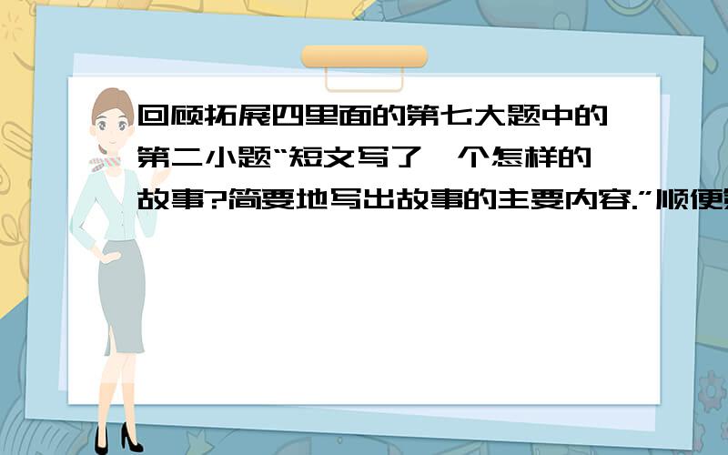 回顾拓展四里面的第七大题中的第二小题“短文写了一个怎样的故事?简要地写出故事的主要内容.”顺便第三小题也写一下。