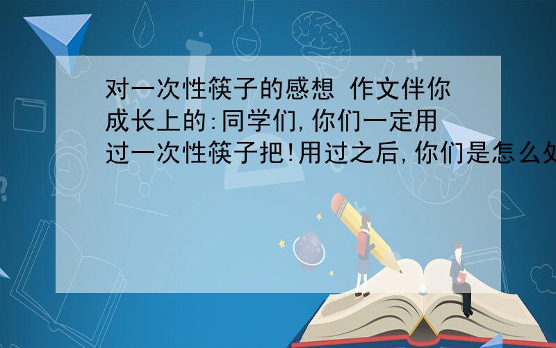 对一次性筷子的感想 作文伴你成长上的:同学们,你们一定用过一次性筷子把!用过之后,你们是怎么处理的?有没有想过要回收?一次性筷子是日本人发明的,却从未在日本生产过,他们的一次性筷