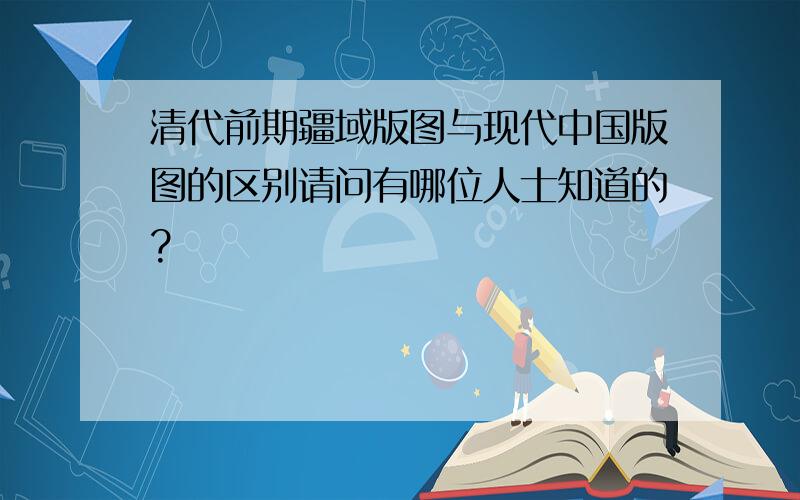 清代前期疆域版图与现代中国版图的区别请问有哪位人士知道的?