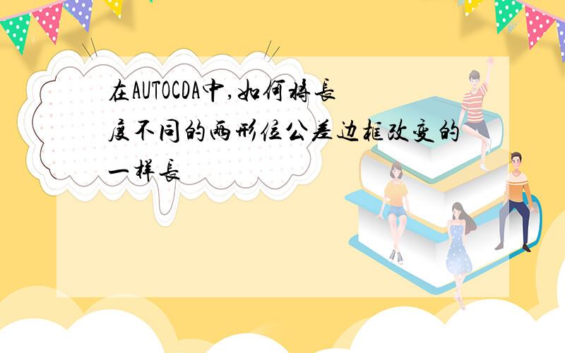 在AUTOCDA中,如何将长度不同的两形位公差边框改变的一样长