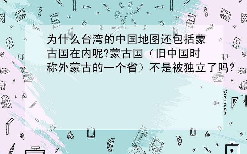 为什么台湾的中国地图还包括蒙古国在内呢?蒙古国（旧中国时称外蒙古的一个省）不是被独立了吗?