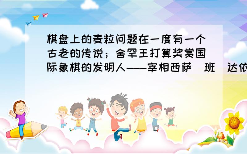 棋盘上的麦粒问题在一度有一个古老的传说；舍罕王打算奖赏国际象棋的发明人---宰相西萨`班`达依尔.国王问他想要什么,他对国王说；“陛下,请您在着张棋盘的第1个小格里,赏给我一粒麦子