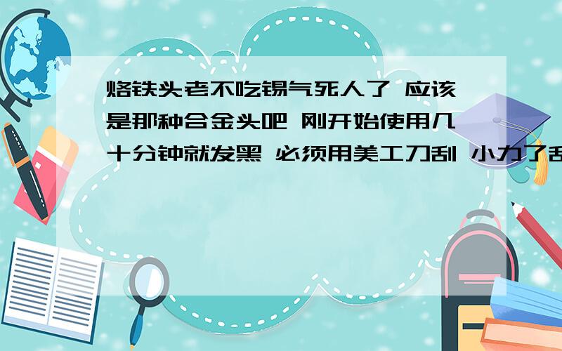 烙铁头老不吃锡气死人了 应该是那种合金头吧 刚开始使用几十分钟就发黑 必须用美工刀刮 小力了刮不掉 大力了又怕刮坏合金层.然后上锡 才几秒钟又发黑上不了了 我用过好多种烙铁头都