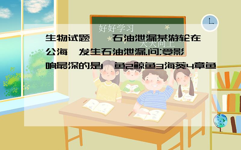 生物试题——石油泄漏某游轮在公海,发生石油泄漏.问;受影响最深的是1鲨鱼2鲸鱼3海葵4章鱼