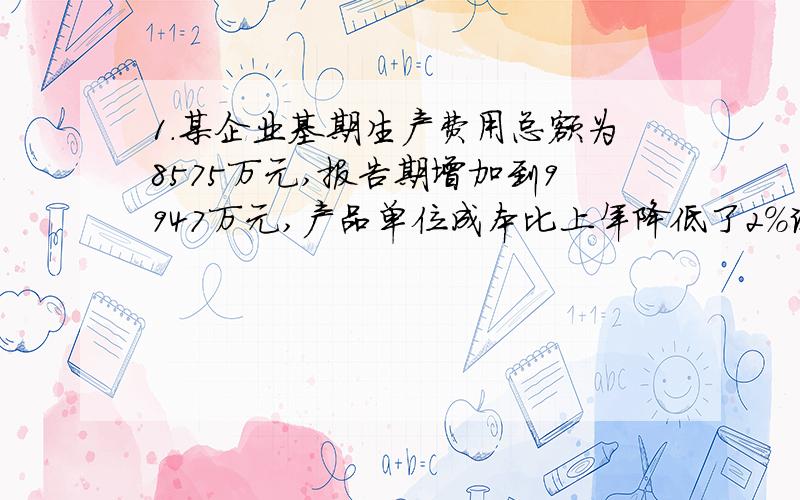 1.某企业基期生产费用总额为8575万元,报告期增加到9947万元,产品单位成本比上年降低了2%试计算分析该厂生产费用总额变动以及各因素变动的影响程度和绝对额.2.某市对房地产开发调查测算