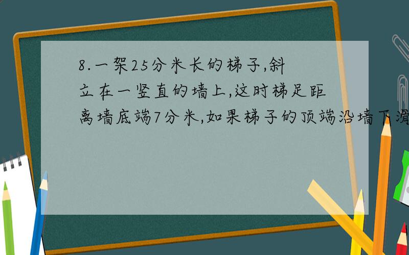 8.一架25分米长的梯子,斜立在一竖直的墙上,这时梯足距离墙底端7分米,如果梯子的顶端沿墙下滑4分米,那么梯足将滑动（?）分米