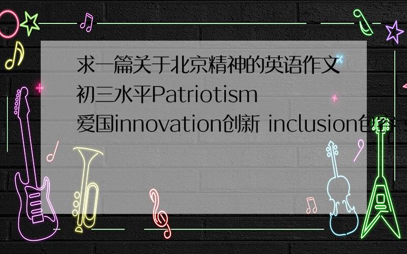 求一篇关于北京精神的英语作文初三水平Patriotism爱国innovation创新 inclusion包容 social morals厚德,用上这几个词百度上有一个太长了。希望大家帮我弄短一点，语言要连贯。