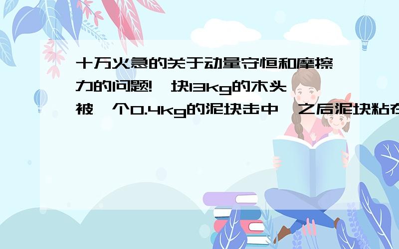 十万火急的关于动量守恒和摩擦力的问题!一块13kg的木头被一个0.4kg的泥块击中,之后泥块粘在木头上,向前滑行了15cm.已知木头和地面的摩擦系数是0.4,求泥块的原始速度不一定需要计算，但是