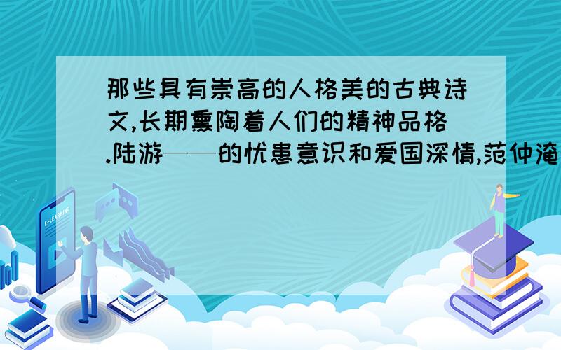 那些具有崇高的人格美的古典诗文,长期熏陶着人们的精神品格.陆游——的忧患意识和爱国深情,范仲淹——的崇高的抱负,文天祥——的凛然正气,龚自珍的——和李商隐的——奉献精神,无不