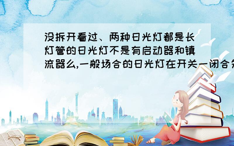 没拆开看过、两种日光灯都是长灯管的日光灯不是有启动器和镇流器么,一般场合的日光灯在开关一闭合先是启动器闪两下绿光同时灯管也闪几下后才能正常发光（明显有时间差）!而我经常