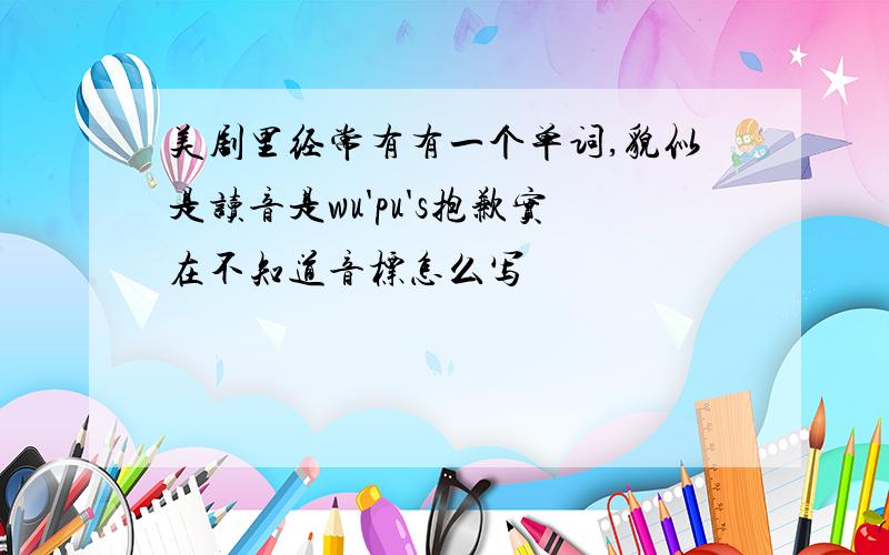 美剧里经常有有一个单词,貌似是读音是wu'pu's抱歉实在不知道音标怎么写