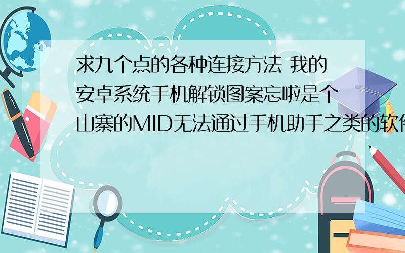 求九个点的各种连接方法 我的安卓系统手机解锁图案忘啦是个山寨的MID无法通过手机助手之类的软件删除,因为没有驱动不能连接!再有现在恢复出厂设置都需要解锁,所以也无法恢复出厂设置