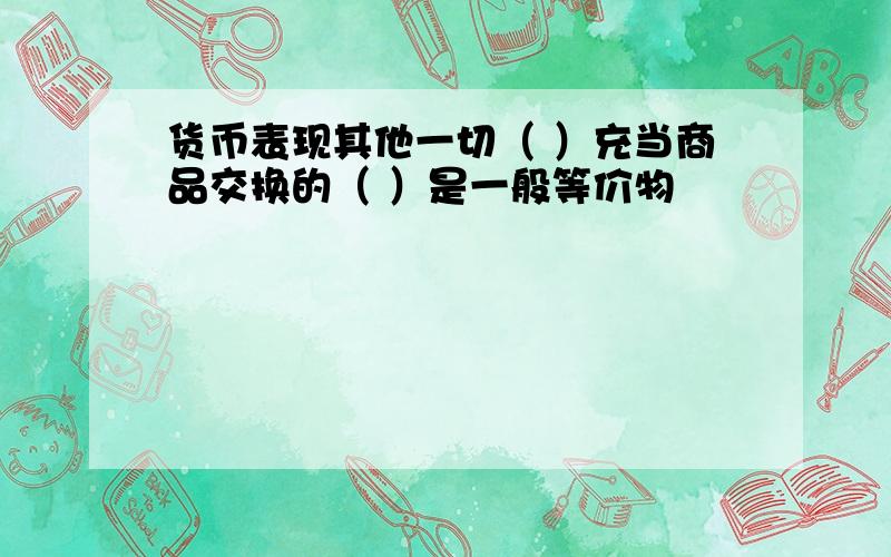 货币表现其他一切（ ）充当商品交换的（ ）是一般等价物