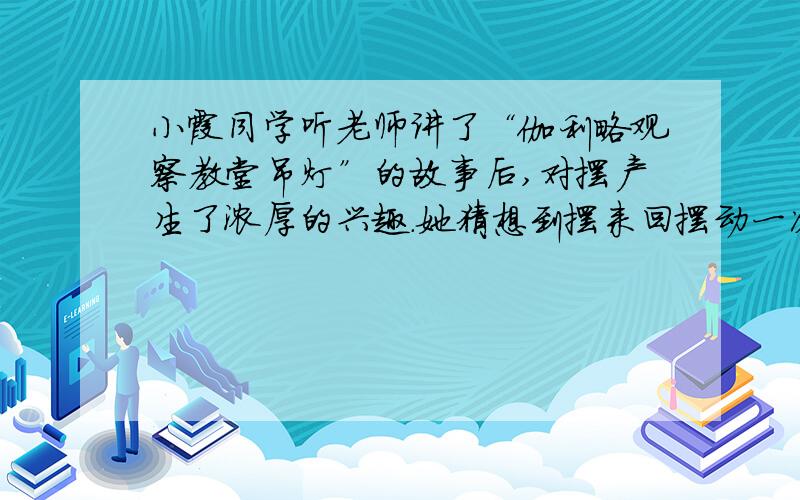 小霞同学听老师讲了“伽利略观察教堂吊灯”的故事后,对摆产生了浓厚的兴趣.她猜想到摆来回摆动一次的时间可能与摆的质量m、摆的长度l以及摆动的幅度S有关.于是她在一条长绳的一端系