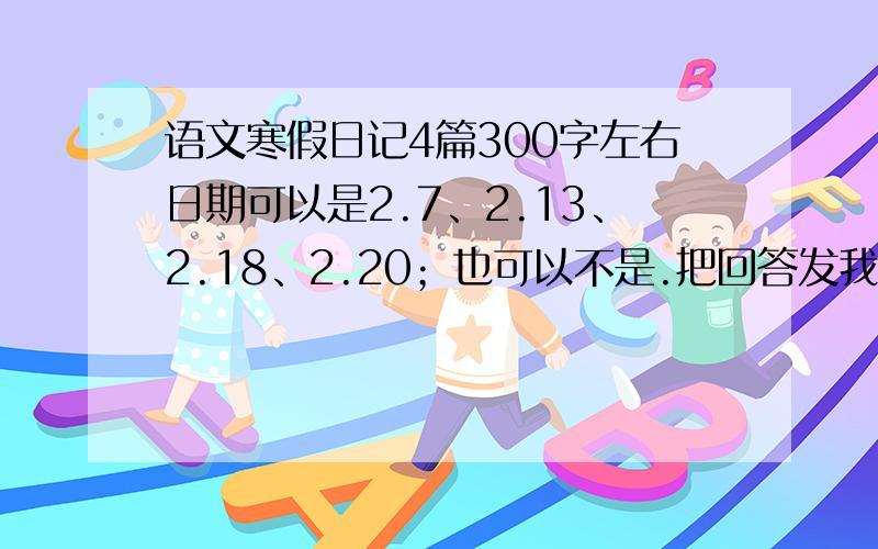 语文寒假日记4篇300字左右日期可以是2.7、2.13、2.18、2.20；也可以不是.把回答发我qq邮箱里,qq邮箱：1250130582@qq.com