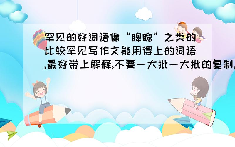 罕见的好词语像“睥睨”之类的比较罕见写作文能用得上的词语,最好带上解释,不要一大批一大批的复制,没用.可不可以给多一点..