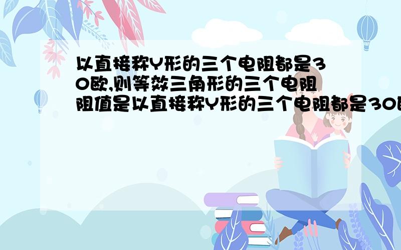 以直接称Y形的三个电阻都是30欧,则等效三角形的三个电阻阻值是以直接称Y形的三个电阻都是30欧，则等效三角形的三个电阻阻值是A.全是10欧 B.两个30欧一个90欧 C.全是90欧