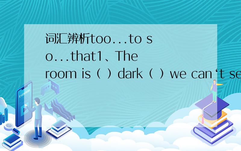 词汇辨析too...to so...that1、The room is（ ）dark（ ）we can‘t see anything in it.2、The kid is（ ）young（ ）play outside alone.3、The classroom is（ ）noisy（ ）I can’t study well.