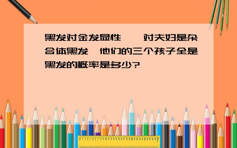 黑发对金发显性,一对夫妇是杂合体黑发,他们的三个孩子全是黑发的概率是多少?