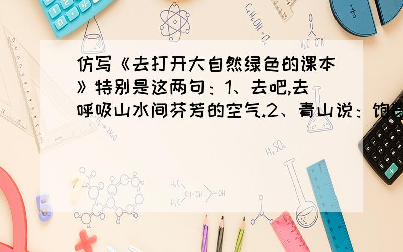 仿写《去打开大自然绿色的课本》特别是这两句：1、去吧,去呼吸山水间芬芳的空气.2、青山说：饱览无限的风光,满怀少年的豪情!只限今天!