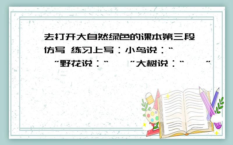 去打开大自然绿色的课本第三段仿写 练习上写：小鸟说：“……”野花说：“……”大树说：“……”