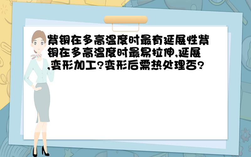 紫铜在多高温度时最有延展性紫铜在多高温度时最易拉伸,延展,变形加工?变形后需热处理否?