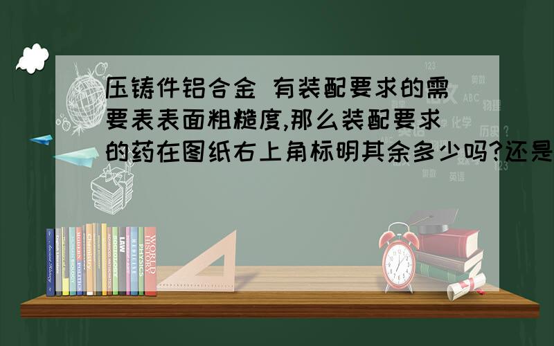 压铸件铝合金 有装配要求的需要表表面粗糙度,那么装配要求的药在图纸右上角标明其余多少吗?还是不标?有装配要求的需要表表面粗糙度,那么没有装配要求的也就是不需要加工的在图纸右