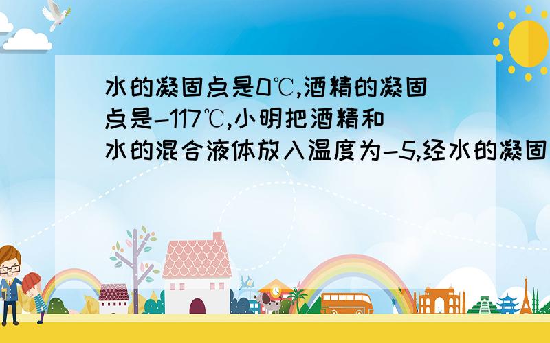 水的凝固点是0℃,酒精的凝固点是-117℃,小明把酒精和水的混合液体放入温度为-5,经水的凝固点是0℃,酒精的凝固点是-117℃,小明把酒精和水的混合液体放入温度为-5℃的冷藏室中,经过相当长