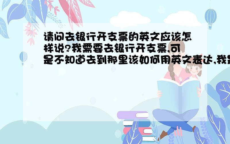 请问去银行开支票的英文应该怎样说?我需要去银行开支票,可是不知道去到那里该如何用英文表达,我是刚到国外的,尽量详细点,