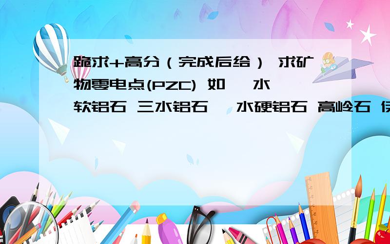 跪求+高分（完成后给） 求矿物零电点(PZC) 如 一水软铝石 三水铝石 一水硬铝石 高岭石 伊利石 叶蜡石高岭石、铁绿泥石、伊利石、石英、针铁矿、赤铁矿、水针铁矿、黄铁矿、菱铁矿