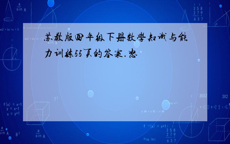 苏教版四年级下册数学知识与能力训练55页的答案.怒