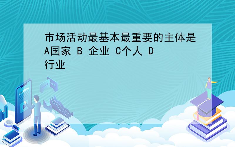 市场活动最基本最重要的主体是A国家 B 企业 C个人 D行业