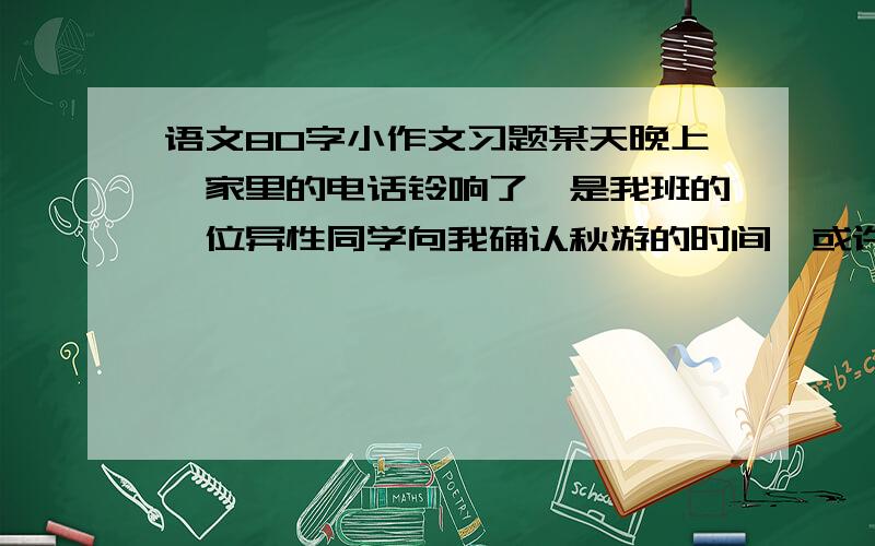 语文80字小作文习题某天晚上,家里的电话铃响了,是我班的一位异性同学向我确认秋游的时间,或许是因为秋游的话题太让人兴奋了,我们聊得十分开心.挂上电话后,发现妈妈正看着我.请发挥想