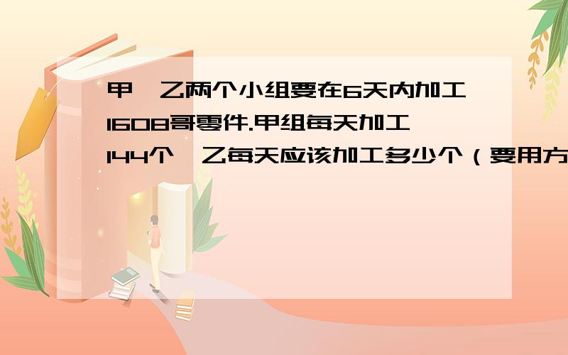 甲、乙两个小组要在6天内加工1608哥零件.甲组每天加工144个,乙每天应该加工多少个（要用方程解）切记要用方程解,